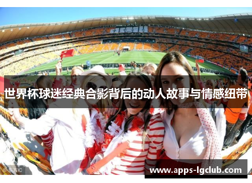 世界杯球迷经典合影背后的动人故事与情感纽带