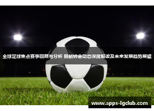 全球足球焦点赛事回顾与分析 最新转会动态深度解读及未来发展趋势展望