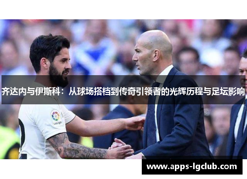 齐达内与伊斯科：从球场搭档到传奇引领者的光辉历程与足坛影响