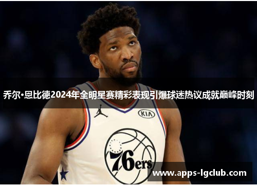 乔尔·恩比德2024年全明星赛精彩表现引爆球迷热议成就巅峰时刻
