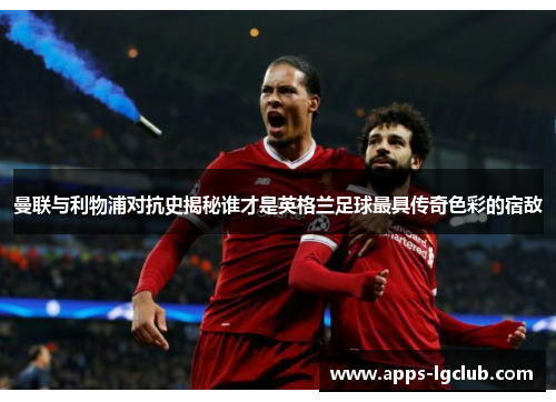 曼联与利物浦对抗史揭秘谁才是英格兰足球最具传奇色彩的宿敌